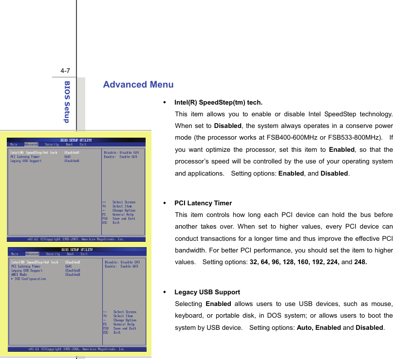  4-7BIOS Setup  Advanced Menu    Intel(R) SpeedStep(tm) tech.   This item allows you to enable or disable Intel SpeedStep technology.  When set to Disabled, the system always operates in a conserve power mode (the processor works at FSB400-600MHz or FSB533-800MHz).    If you want optimize the processor, set this item to Enabled, so that the processor’s speed will be controlled by the use of your operating system and applications.    Setting options: Enabled, and Disabled.   PCI Latency Timer This item controls how long each PCI device can hold the bus before another takes over. When set to higher values, every PCI device can conduct transactions for a longer time and thus improve the effective PCI bandwidth. For better PCI performance, you should set the item to higher values.  Setting options: 32, 64, 96, 128, 160, 192, 224, and 248.   Legacy USB Support   Selecting  Enabled allows users to use USB devices, such as mouse, keyboard, or portable disk, in DOS system; or allows users to boot the system by USB device.    Setting options: Auto, Enabled and Disabled.   