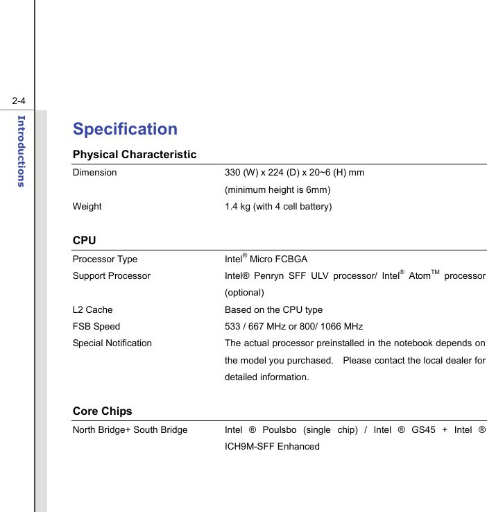   2-4Introductions  Specification Physical Characteristic Dimension  330 (W) x 224 (D) x 20~6 (H) mm     (minimum height is 6mm) Weight  1.4 kg (with 4 cell battery)  CPU Processor Type  Intel® Micro FCBGA   Support Processor  Intel® Penryn SFF ULV processor/ Intel® AtomTM processor (optional)  L2 Cache  Based on the CPU type FSB Speed  533 / 667 MHz or 800/ 1066 MHz Special Notification The actual processor preinstalled in the notebook depends on the model you purchased.    Please contact the local dealer for detailed information.  Core Chips North Bridge+ South Bridge  Intel ® Poulsbo (single chip) / Intel ® GS45 + Intel ® ICH9M-SFF Enhanced   