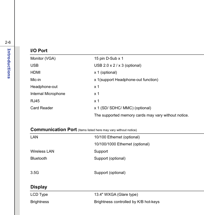   2-6Introductions  I/O Port Monitor (VGA)  15 pin D-Sub x 1 USB  USB 2.0 x 2 / x 3 (optional) HDMI  x 1 (optional) Mic-in  x 1(support Headphone-out function) Headphone-out x 1 Internal Microphone  x 1 RJ45 x 1 Card Reader  x 1 (SD/ SDHC/ MMC) (optional)   The supported memory cards may vary without notice.  Communication Port (Items listed here may vary without notice) LAN 10/100 Ethernet (optional)  10/100/1000 Ethernet (optional) Wireless LAN  Support   Bluetooth Support (optional)     3.5G Support (optional)  Display  LCD Type  13.4&quot; WXGA (Glare type) Brightness  Brightness controlled by K/B hot-keys 