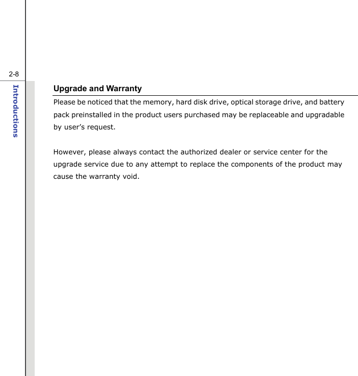   2-8Introductions  Upgrade and Warranty Please be noticed that the memory, hard disk drive, optical storage drive, and battery pack preinstalled in the product users purchased may be replaceable and upgradable   by user’s request.  However, please always contact the authorized dealer or service center for the upgrade service due to any attempt to replace the components of the product may cause the warranty void.        