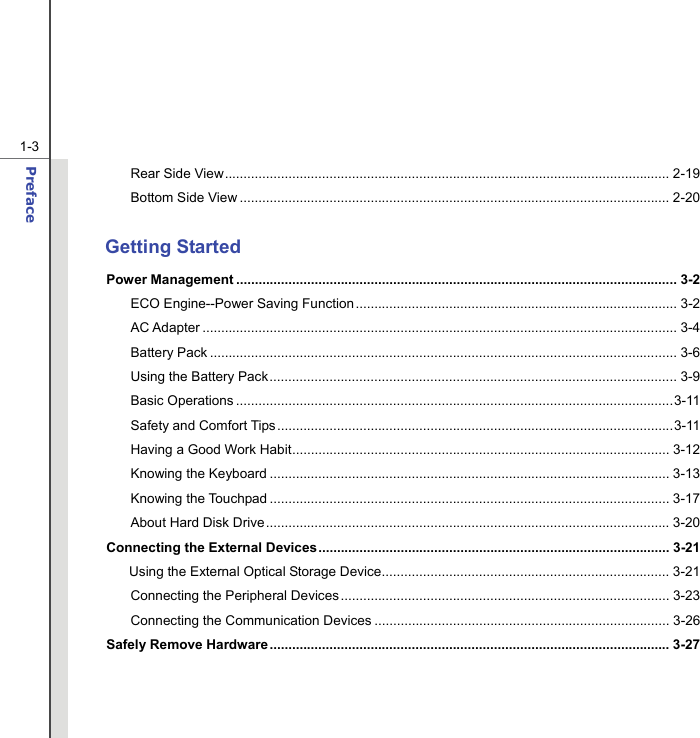  1-3 Preface  Rear Side View....................................................................................................................... 2-19 Bottom Side View ................................................................................................................... 2-20  Getting Started Power Management ...................................................................................................................... 3-2 ECO Engine--Power Saving Function...................................................................................... 3-2 AC Adapter ............................................................................................................................... 3-4 Battery Pack ............................................................................................................................. 3-6 Using the Battery Pack............................................................................................................. 3-9 Basic Operations .....................................................................................................................3-11 Safety and Comfort Tips..........................................................................................................3-11 Having a Good Work Habit..................................................................................................... 3-12 Knowing the Keyboard ........................................................................................................... 3-13 Knowing the Touchpad ........................................................................................................... 3-17 About Hard Disk Drive............................................................................................................ 3-20 Connecting the External Devices.............................................................................................. 3-21 Using the External Optical Storage Device............................................................................. 3-21 Connecting the Peripheral Devices........................................................................................ 3-23 Connecting the Communication Devices ............................................................................... 3-26 Safely Remove Hardware ........................................................................................................... 3-27    