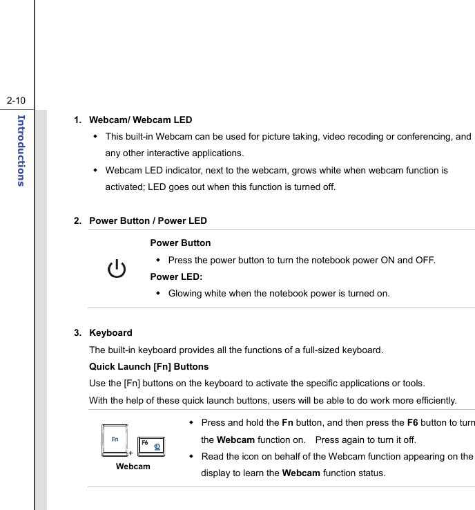   2-10Introductions  1.  Webcam/ Webcam LED     This built-in Webcam can be used for picture taking, video recoding or conferencing, and any other interactive applications.     Webcam LED indicator, next to the webcam, grows white when webcam function is activated; LED goes out when this function is turned off.  2.  Power Button / Power LED  Power Button   Press the power button to turn the notebook power ON and OFF.   Power LED:   Glowing white when the notebook power is turned on.  3. Keyboard The built-in keyboard provides all the functions of a full-sized keyboard.     Quick Launch [Fn] Buttons Use the [Fn] buttons on the keyboard to activate the specific applications or tools.     With the help of these quick launch buttons, users will be able to do work more efficiently. +   Webcam  Press and hold the Fn button, and then press the F6 button to turn the Webcam function on.    Press again to turn it off.   Read the icon on behalf of the Webcam function appearing on the display to learn the Webcam function status. 