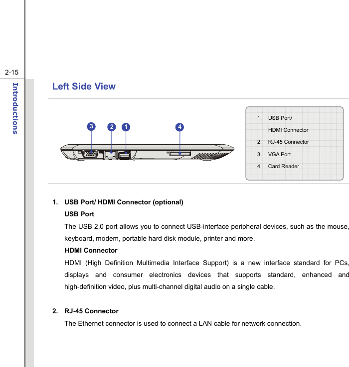   2-15Introductions  Left Side View            1.  USB Port/ HDMI Connector (optional) USB Port The USB 2.0 port allows you to connect USB-interface peripheral devices, such as the mouse, keyboard, modem, portable hard disk module, printer and more. HDMI Connector HDMI (High Definition Multimedia Interface Support) is a new interface standard for PCs, displays and consumer electronics devices that supports standard, enhanced and high-definition video, plus multi-channel digital audio on a single cable.  2. RJ-45 Connector The Ethernet connector is used to connect a LAN cable for network connection.   1. USB Port/  HDMI Connector 2. RJ-45 Connector  3. VGA Port 4. Card Reader 3214