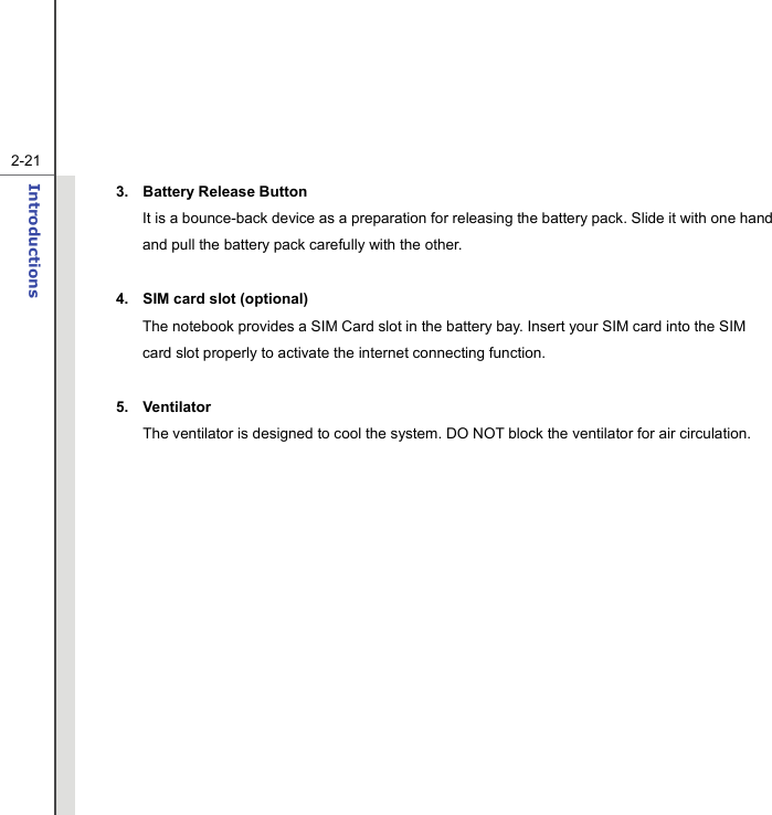   2-21Introductions  3. Battery Release Button It is a bounce-back device as a preparation for releasing the battery pack. Slide it with one hand and pull the battery pack carefully with the other.  4.  SIM card slot (optional) The notebook provides a SIM Card slot in the battery bay. Insert your SIM card into the SIM card slot properly to activate the internet connecting function.    5. Ventilator The ventilator is designed to cool the system. DO NOT block the ventilator for air circulation.  