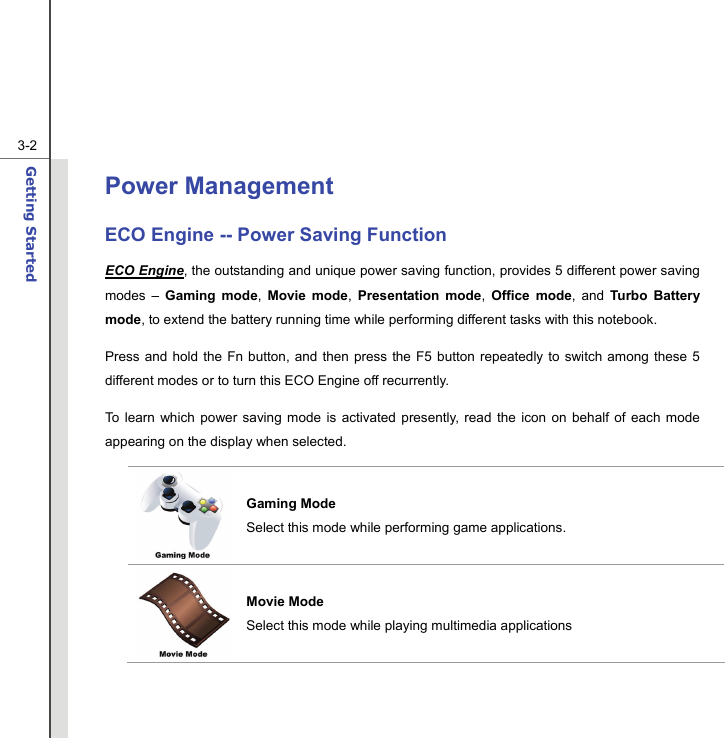  3-2Getting Started  Power Management   ECO Engine -- Power Saving Function ECO Engine, the outstanding and unique power saving function, provides 5 different power saving modes – Gaming mode,  Movie mode,  Presentation mode,  Office mode, and Turbo Battery mode, to extend the battery running time while performing different tasks with this notebook. Press and hold the Fn button, and then press the F5 button repeatedly to switch among these 5 different modes or to turn this ECO Engine off recurrently. To learn which power saving mode is activated presently, read the icon on behalf of each mode appearing on the display when selected. Gaming Mode Select this mode while performing game applications. Movie Mode Select this mode while playing multimedia applications 