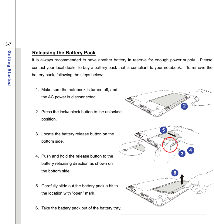  3-7Getting Started  Releasing the Battery Pack It is always recommended to have another battery in reserve for enough power supply.  Please contact your local dealer to buy a battery pack that is compliant to your notebook.    To remove the battery pack, following the steps below:    1.  Make sure the notebook is turned off, and the AC power is disconnected.  2.  Press the lock/unlock button to the unlocked position.  3.  Locate the battery release button on the bottom side.  4.  Push and hold the release button to the battery releasing direction as shown on the bottom side.  5.  Carefully slide out the battery pack a bit to the location with “open” mark.  6.  Take the battery pack out of the battery tray.  2 3 54 6