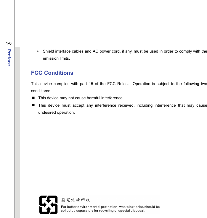  1-6 Preface    Shield interface cables and AC power cord, if any, must be used in order to comply with the emission limits.  FCC Conditions This device complies with part 15 of the FCC Rules.  Operation is subject to the following two conditions:   This device may not cause harmful interference.   This device must accept any interference received, including interference that may cause undesired operation.               