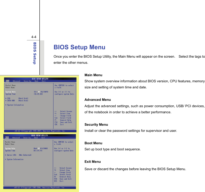  4-4BIOS Setup  BIOS Setup Menu Once you enter the BIOS Setup Utility, the Main Menu will appear on the screen.    Select the tags to enter the other menus.    Main Menu Show system overview information about BIOS version, CPU features, memory size and setting of system time and date.  Advanced Menu   Adjust the advanced settings, such as power consumption, USB/ PCI devices, of the notebook in order to achieve a better performance.  Security Menu   Install or clear the password settings for supervisor and user.  Boot Menu Set up boot type and boot sequence.  Exit Menu Save or discard the changes before leaving the BIOS Setup Menu.   