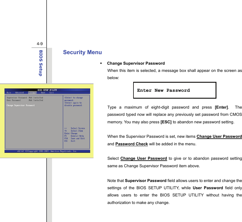  4-9BIOS Setup  Security Menu  Change Supervisor Password When this item is selected, a message box shall appear on the screen as below:    Type a maximum of eight-digit password and press [Enter].  The password typed now will replace any previously set password from CMOS memory. You may also press [ESC] to abandon new password setting.  When the Supervisor Password is set, new items Change User Password and Password Check will be added in the menu.  Select  Change User Password to give or to abandon password setting same as Change Supervisor Password item above.  Note that Supervisor Password field allows users to enter and change the settings of the BIOS SETUP UTILITY, while User Password field only allows users to enter the BIOS SETUP UTILITY without having the authorization to make any change.   Enter New Password