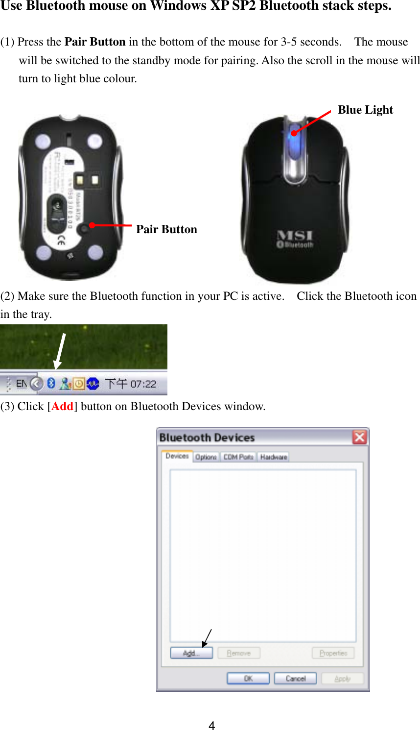  4Use Bluetooth mouse on Windows XP SP2 Bluetooth stack steps.  (1) Press the Pair Button in the bottom of the mouse for 3-5 seconds.    The mouse will be switched to the standby mode for pairing. Also the scroll in the mouse will turn to light blue colour.   (2) Make sure the Bluetooth function in your PC is active.    Click the Bluetooth icon in the tray.  (3) Click [Add] button on Bluetooth Devices window.   Blue Light Pair Button