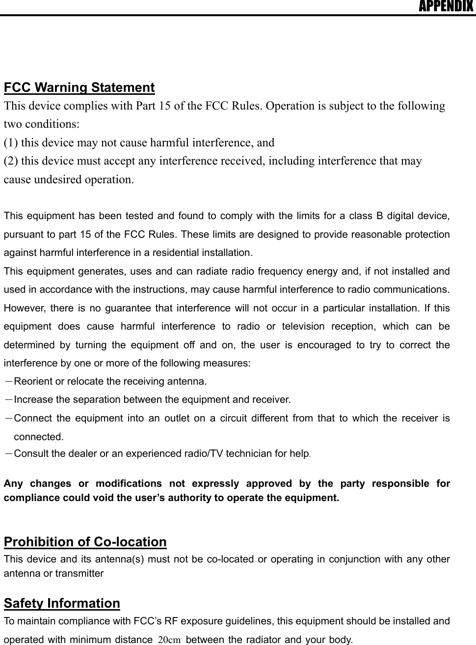 APPENDIX     FCC Warning Statement This device complies with Part 15 of the FCC Rules. Operation is subject to the following two conditions:   (1) this device may not cause harmful interference, and (2) this device must accept any interference received, including interference that may cause undesired operation.  This equipment has been tested and found to comply with the limits for a class B digital device, pursuant to part 15 of the FCC Rules. These limits are designed to provide reasonable protection against harmful interference in a residential installation. This equipment generates, uses and can radiate radio frequency energy and, if not installed and used in accordance with the instructions, may cause harmful interference to radio communications. However, there is no guarantee that interference will not occur in a particular installation. If this equipment does cause harmful interference to radio or television reception, which can be determined by turning the equipment off and on, the user is encouraged to try to correct the interference by one or more of the following measures: －Reorient or relocate the receiving antenna. －Increase the separation between the equipment and receiver. －Connect the equipment into an outlet on a circuit different from that to which the receiver is connected. －Consult the dealer or an experienced radio/TV technician for help.  Any changes or modifications not expressly approved by the party responsible for compliance could void the user’s authority to operate the equipment.   Prohibition of Co-location This device and its antenna(s) must not be co-located or operating in conjunction with any other antenna or transmitter  Safety Information To maintain compliance with FCC’s RF exposure guidelines, this equipment should be installed and operated with minimum distance 20cm between the radiator and your body.   