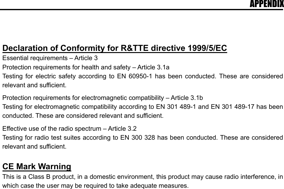 APPENDIX      Declaration of Conformity for R&amp;TTE directive 1999/5/EC Essential requirements – Article 3 Protection requirements for health and safety – Article 3.1a Testing for electric safety according to EN 60950-1 has been conducted. These are considered relevant and sufficient.  Protection requirements for electromagnetic compatibility – Article 3.1b Testing for electromagnetic compatibility according to EN 301 489-1 and EN 301 489-17 has been conducted. These are considered relevant and sufficient.  Effective use of the radio spectrum – Article 3.2 Testing for radio test suites according to EN 300 328 has been conducted. These are considered relevant and sufficient.  CE Mark Warning This is a Class B product, in a domestic environment, this product may cause radio interference, in which case the user may be required to take adequate measures.  