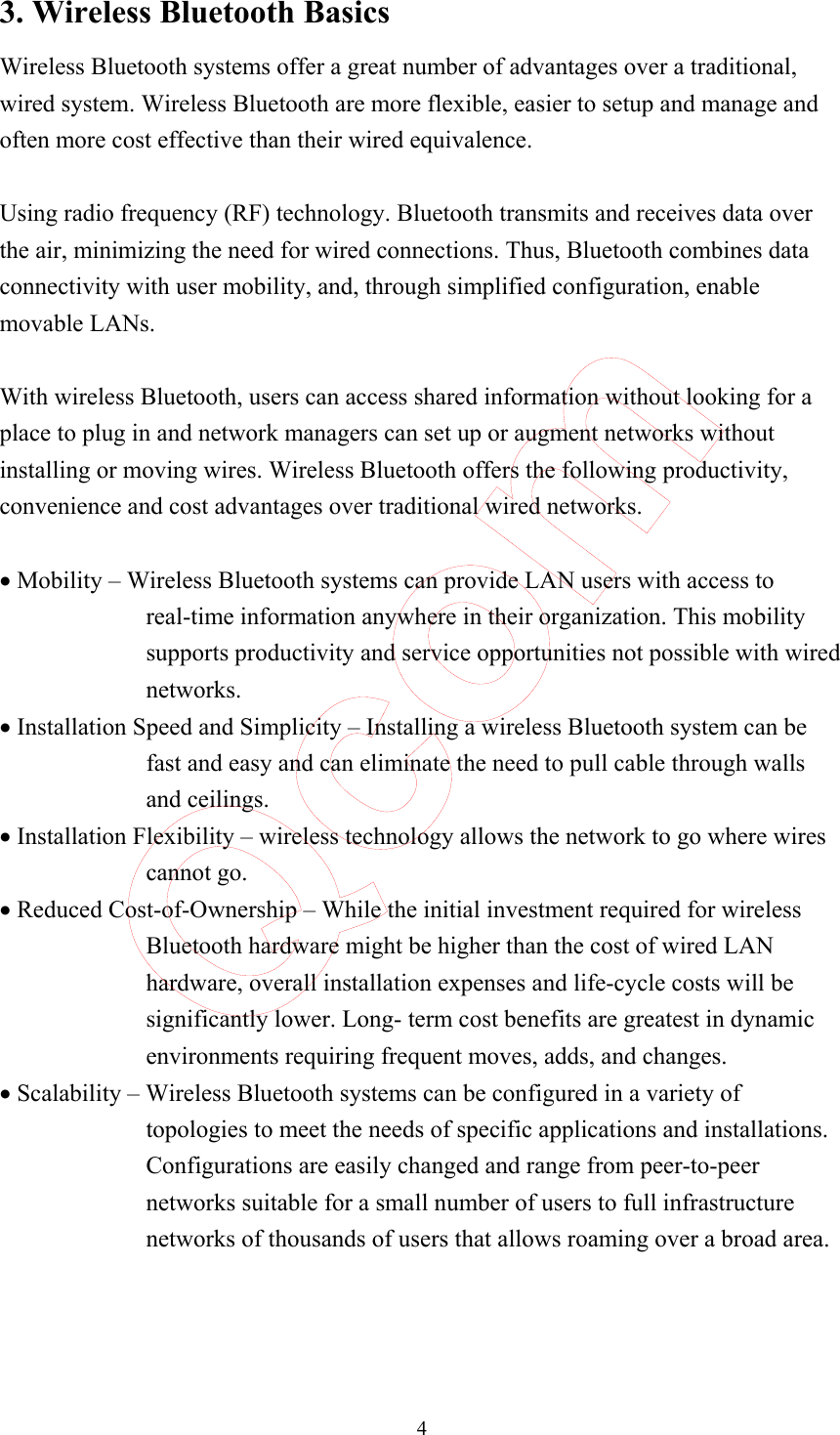  4 3. Wireless Bluetooth Basics Wireless Bluetooth systems offer a great number of advantages over a traditional, wired system. Wireless Bluetooth are more flexible, easier to setup and manage and often more cost effective than their wired equivalence.  Using radio frequency (RF) technology. Bluetooth transmits and receives data over the air, minimizing the need for wired connections. Thus, Bluetooth combines data connectivity with user mobility, and, through simplified configuration, enable movable LANs.  With wireless Bluetooth, users can access shared information without looking for a place to plug in and network managers can set up or augment networks without installing or moving wires. Wireless Bluetooth offers the following productivity, convenience and cost advantages over traditional wired networks.  • Mobility – Wireless Bluetooth systems can provide LAN users with access to real-time information anywhere in their organization. This mobility supports productivity and service opportunities not possible with wired networks. • Installation Speed and Simplicity – Installing a wireless Bluetooth system can be fast and easy and can eliminate the need to pull cable through walls and ceilings. • Installation Flexibility – wireless technology allows the network to go where wires cannot go. • Reduced Cost-of-Ownership – While the initial investment required for wireless Bluetooth hardware might be higher than the cost of wired LAN hardware, overall installation expenses and life-cycle costs will be significantly lower. Long- term cost benefits are greatest in dynamic environments requiring frequent moves, adds, and changes. • Scalability – Wireless Bluetooth systems can be configured in a variety of topologies to meet the needs of specific applications and installations. Configurations are easily changed and range from peer-to-peer networks suitable for a small number of users to full infrastructure networks of thousands of users that allows roaming over a broad area.    Qcom