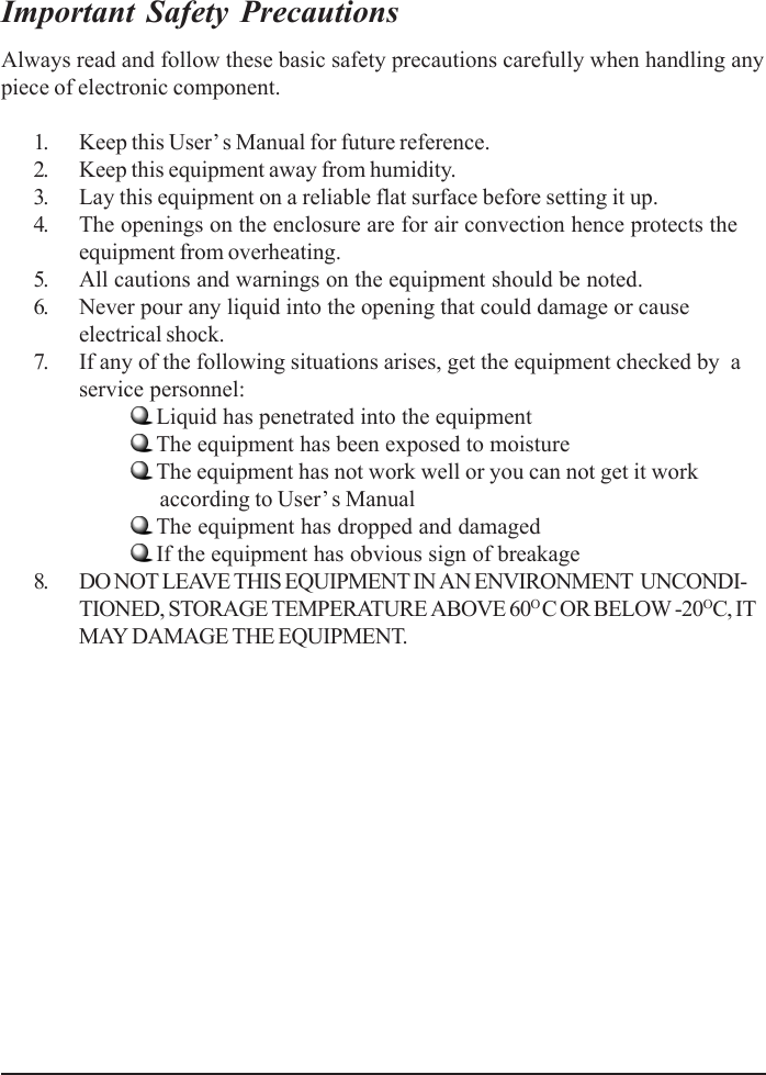 Important Safety PrecautionsAlways read and follow these basic safety precautions carefully when handling anypiece of electronic component.1. Keep this User’ s Manual for future reference.2. Keep this equipment away from humidity.3. Lay this equipment on a reliable flat surface before setting it up.4. The openings on the enclosure are for air convection hence protects theequipment from overheating.5. All cautions and warnings on the equipment should be noted.6. Never pour any liquid into the opening that could damage or causeelectrical shock.7. If any of the following situations arises, get the equipment checked by  aservice personnel:Liquid has penetrated into the equipmentThe equipment has been exposed to moistureThe equipment has not work well or you can not get it work      according to User’s ManualThe equipment has dropped and damagedIf the equipment has obvious sign of breakage8. DO NOT LEAVE THIS EQUIPMENT IN AN ENVIRONMENT  UNCONDI-TIONED, STORAGE TEMPERATURE ABOVE 60O C OR BELOW -20OC, ITMAY DAMAGE THE EQUIPMENT.