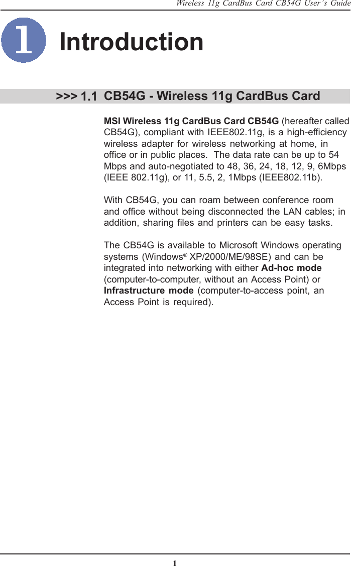 1Wireless 11g CardBus Card CB54G User’s GuideCB54G - Wireless 11g CardBus CardMSI Wireless 11g CardBus Card CB54G (hereafter calledCB54G), compliant with IEEE802.11g, is a high-efficiencywireless adapter for wireless networking at home, inoffice or in public places.  The data rate can be up to 54Mbps and auto-negotiated to 48, 36, 24, 18, 12, 9, 6Mbps(IEEE 802.11g), or 11, 5.5, 2, 1Mbps (IEEE802.11b).With CB54G, you can roam between conference roomand office without being disconnected the LAN cables; inaddition, sharing files and printers can be easy tasks.The CB54G is available to Microsoft Windows operatingsystems (Windows® XP/2000/ME/98SE) and can beintegrated into networking with either Ad-hoc mode(computer-to-computer, without an Access Point) or Infrastructure mode (computer-to-access point, anAccess Point is required). &gt;&gt;&gt; 1.1Introduction