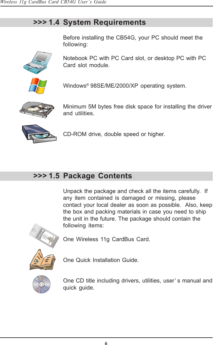 6Wireless 11g CardBus Card CB54G User’s GuideSystem RequirementsBefore installing the CB54G, your PC should meet thefollowing:Notebook PC with PC Card slot, or desktop PC with PCCard slot module.Windows® 98SE/ME/2000/XP operating system.Minimum 5M bytes free disk space for installing the driverand utilities.CD-ROM drive, double speed or higher.&gt;&gt;&gt; 1.4&gt;&gt;&gt; 1.5 Package  ContentsUnpack the package and check all the items carefully.  Ifany item contained is damaged or missing, pleasecontact your local dealer as soon as possible.  Also, keepthe box and packing materials in case you need to shipthe unit in the future. The package should contain thefollowing items:One Wireless 11g CardBus Card.One Quick Installation Guide.One CD title including drivers, utilities, user’s manual andquick guide.