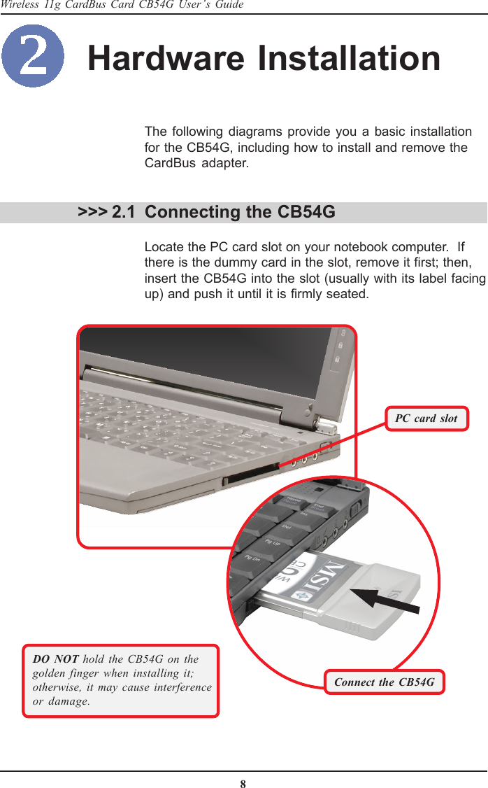 8Wireless 11g CardBus Card CB54G User’s GuideDO NOT hold the CB54G on thegolden finger when installing it;otherwise, it may cause interferenceor damage. &gt;&gt;&gt; 2.1The following diagrams provide you a basic installationfor the CB54G, including how to install and remove theCardBus adapter.Connecting the CB54GLocate the PC card slot on your notebook computer.  Ifthere is the dummy card in the slot, remove it first; then,insert the CB54G into the slot (usually with its label facingup) and push it until it is firmly seated.PC card slotHardware InstallationConnect the CB54G