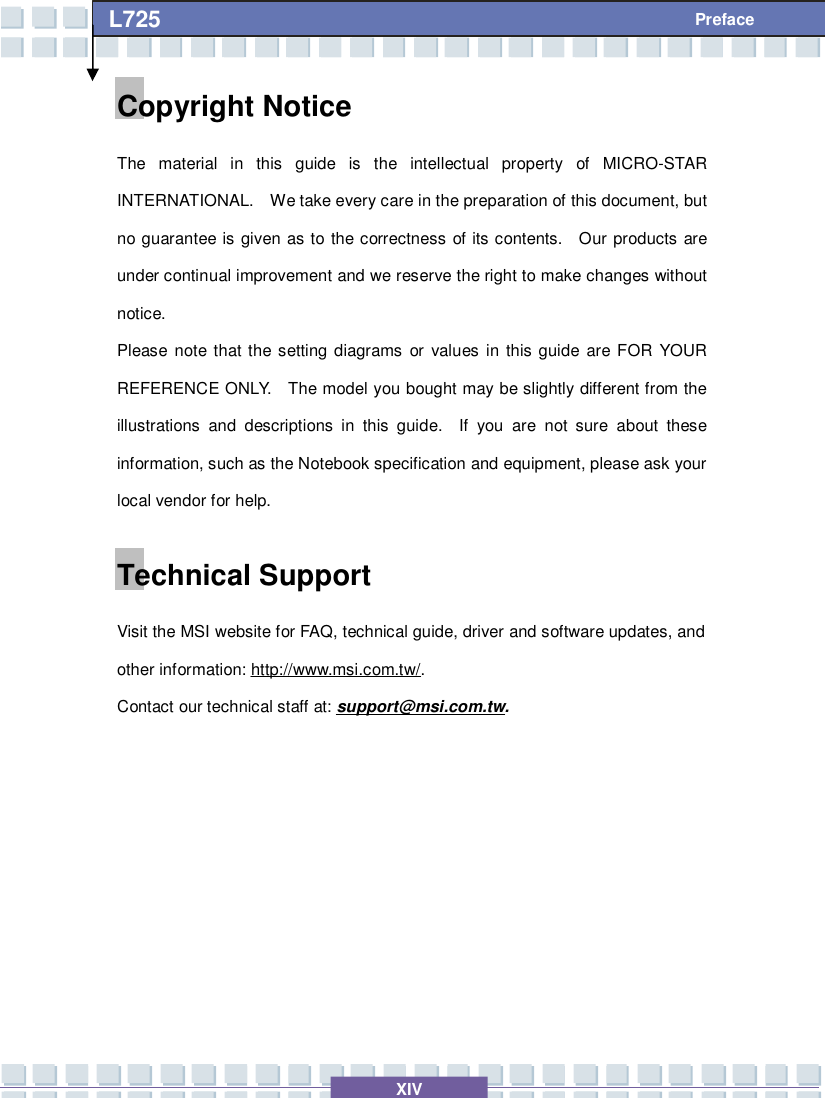   XIV L725     Preface Copyright Notice The material in this guide is the intellectual property of MICRO-STAR INTERNATIONAL.  We take every care in the preparation of this document, but no guarantee is given as to the correctness of its contents.  Our products are under continual improvement and we reserve the right to make changes without notice. Please note that the setting diagrams or values in this guide are FOR YOUR REFERENCE ONLY.  The model you bought may be slightly different from the illustrations and descriptions in this guide.  If you are not sure about these information, such as the Notebook specification and equipment, please ask your local vendor for help. Technical Support Visit the MSI website for FAQ, technical guide, driver and software updates, and other information: http://www.msi.com.tw/. Contact our technical staff at: support@msi.com.tw.       