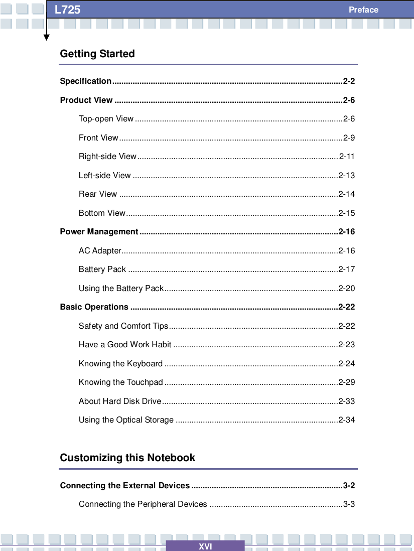   XVI L725     Preface Getting Started Specification......................................................................................................2-2 Product View.....................................................................................................2-6 Top-open View............................................................................................2-6 Front View...................................................................................................2-9 Right-side View.........................................................................................2-11 Left-side View...........................................................................................2-13 Rear View.................................................................................................2-14 Bottom View..............................................................................................2-15 Power Management........................................................................................2-16 AC Adapter................................................................................................2-16 Battery Pack.............................................................................................2-17 Using the Battery Pack.............................................................................2-20 Basic Operations............................................................................................2-22 Safety and Comfort Tips...........................................................................2-22 Have a Good Work Habit.........................................................................2-23 Knowing the Keyboard.............................................................................2-24 Knowing the Touchpad.............................................................................2-29 About Hard Disk Drive..............................................................................2-33 Using the Optical Storage........................................................................2-34  Customizing this Notebook Connecting the External Devices...................................................................3-2 Connecting the Peripheral Devices...........................................................3-3 