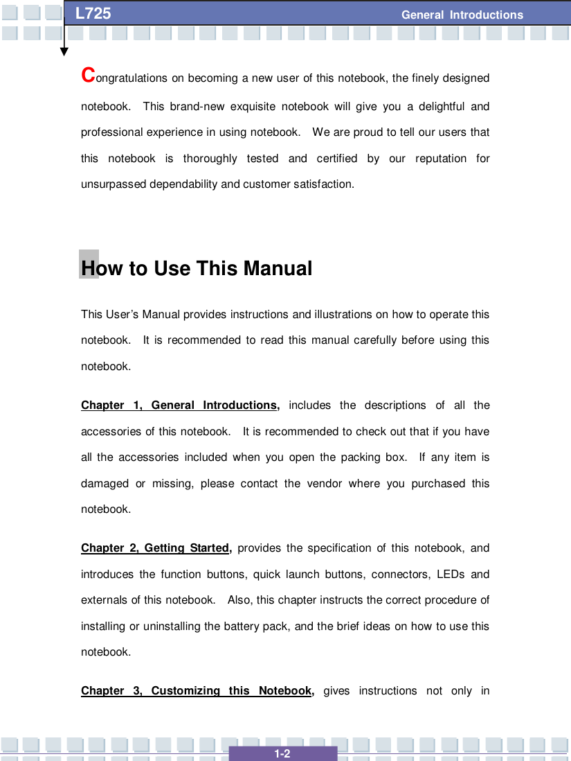   1-2 L725      General Introductions Congratulations on becoming a new user of this notebook, the finely designed notebook.  This brand-new exquisite notebook will give you a delightful and professional experience in using notebook.  We are proud to tell our users that this notebook is thoroughly tested and certified by our reputation for unsurpassed dependability and customer satisfaction.  How to Use This Manual This User’s Manual provides instructions and illustrations on how to operate this notebook.  It is recommended to read this manual carefully before using this notebook.     Chapter 1, General Introductions, includes the descriptions of all the accessories of this notebook.  It is recommended to check out that if you have all the accessories included when you open the packing box.  If any item is damaged or missing, please contact the vendor where you purchased this notebook. Chapter 2, Getting Started, provides the specification of this notebook, and introduces the function buttons, quick launch buttons, connectors, LEDs and externals of this notebook.  Also, this chapter instructs the correct procedure of installing or uninstalling the battery pack, and the brief ideas on how to use this notebook. Chapter 3, Customizing this Notebook,  gives instructions not only in 