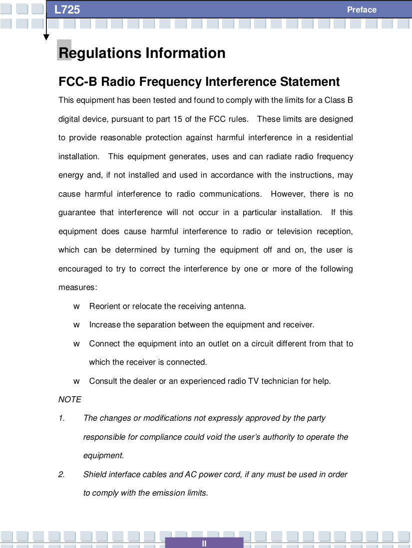   II L725     Preface Regulations Information FCC-B Radio Frequency Interference Statement This equipment has been tested and found to comply with the limits for a Class B digital device, pursuant to part 15 of the FCC rules.  These limits are designed to provide reasonable protection against harmful interference in a residential installation.  This equipment generates, uses and can radiate radio frequency energy and, if not installed and used in accordance with the instructions, may cause harmful interference to radio communications.  However, there is no guarantee that interference will not occur in a particular installation.  If this equipment does cause harmful interference to radio or television reception, which can be determined by turning the equipment off and on, the user is encouraged to try to correct the interference by one or more of the following measures: w Reorient or relocate the receiving antenna. w Increase the separation between the equipment and receiver. w Connect the equipment into an outlet on a circuit different from that to which the receiver is connected. w Consult the dealer or an experienced radio TV technician for help. NOTE 1. The changes or modifications not expressly approved by the party responsible for compliance could void the user’s authority to operate the equipment. 2. Shield interface cables and AC power cord, if any must be used in order to comply with the emission limits. 