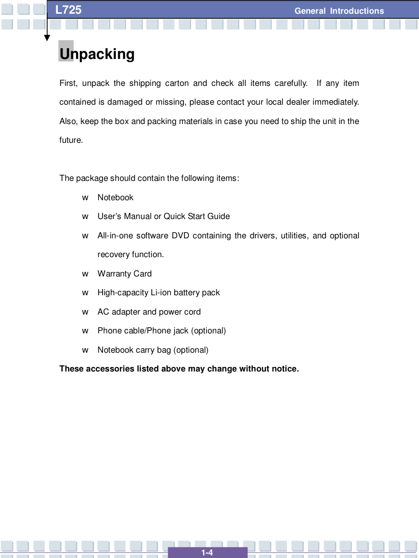   1-4 L725      General Introductions Unpacking First, unpack the shipping carton and check all items carefully.  If any item contained is damaged or missing, please contact your local dealer immediately.  Also, keep the box and packing materials in case you need to ship the unit in the future.  The package should contain the following items: w Notebook  w User’s Manual or Quick Start Guide w All-in-one software DVD containing the drivers, utilities, and optional recovery function. w Warranty Card w High-capacity Li-ion battery pack w AC adapter and power cord w Phone cable/Phone jack (optional) w Notebook carry bag (optional) These accessories listed above may change without notice.        