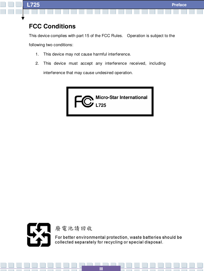   III L725     Preface FCC Conditions This device complies with part 15 of the FCC Rules.  Operation is subject to the following two conditions: 1. This device may not cause harmful interference. 2. This device must accept any interference received, including interference that may cause undesired operation.                L725 Micro-Star International 