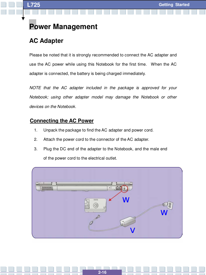   2-16 L725      Getting Started wvwPower Management  AC Adapter Please be noted that it is strongly recommended to connect the AC adapter and use the AC power while using this Notebook for the first time.  When the AC adapter is connected, the battery is being charged immediately.   NOTE that the AC adapter included in the package is approved for your Notebook; using other adapter model may damage the Notebook or other devices on the Notebook. Connecting the AC Power 1. Unpack the package to find the AC adapter and power cord. 2. Attach the power cord to the connector of the AC adapter. 3. Plug the DC end of the adapter to the Notebook, and the male end of the power cord to the electrical outlet.       