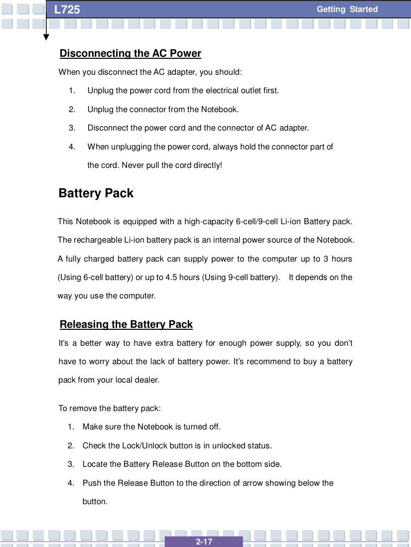   2-17 L725      Getting Started Disconnecting the AC Power When you disconnect the AC adapter, you should: 1. Unplug the power cord from the electrical outlet first. 2. Unplug the connector from the Notebook. 3. Disconnect the power cord and the connector of AC adapter. 4. When unplugging the power cord, always hold the connector part of the cord. Never pull the cord directly! Battery Pack This Notebook is equipped with a high-capacity 6-cell/9-cell Li-ion Battery pack. The rechargeable Li-ion battery pack is an internal power source of the Notebook.  A fully charged battery pack can supply power to the computer up to 3 hours (Using 6-cell battery) or up to 4.5 hours (Using 9-cell battery).  It depends on the way you use the computer. Releasing the Battery Pack It’s a better way to have extra battery for enough power supply, so you don’t have to worry about the lack of battery power. It’s recommend to buy a battery pack from your local dealer. To remove the battery pack:  1. Make sure the Notebook is turned off. 2. Check the Lock/Unlock button is in unlocked status. 3. Locate the Battery Release Button on the bottom side. 4. Push the Release Button to the direction of arrow showing below the button. 