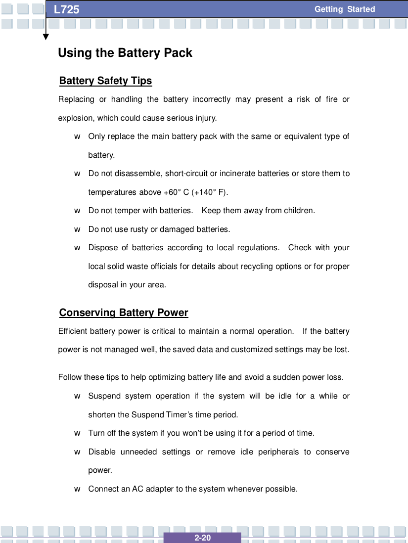   2-20 L725      Getting Started Using the Battery Pack Battery Safety Tips Replacing or handling the battery incorrectly may present a risk of fire or explosion, which could cause serious injury. w Only replace the main battery pack with the same or equivalent type of battery. w Do not disassemble, short-circuit or incinerate batteries or store them to temperatures above +60° C (+140° F). w Do not temper with batteries.  Keep them away from children. w Do not use rusty or damaged batteries. w Dispose of batteries according to local regulations.  Check with your local solid waste officials for details about recycling options or for proper disposal in your area. Conserving Battery Power Efficient battery power is critical to maintain a normal operation.  If the battery power is not managed well, the saved data and customized settings may be lost. Follow these tips to help optimizing battery life and avoid a sudden power loss. w Suspend system operation if the system will be idle for a while or shorten the Suspend Timer’s time period. w Turn off the system if you won’t be using it for a period of time. w Disable unneeded settings or remove idle peripherals to conserve power. w Connect an AC adapter to the system whenever possible. 