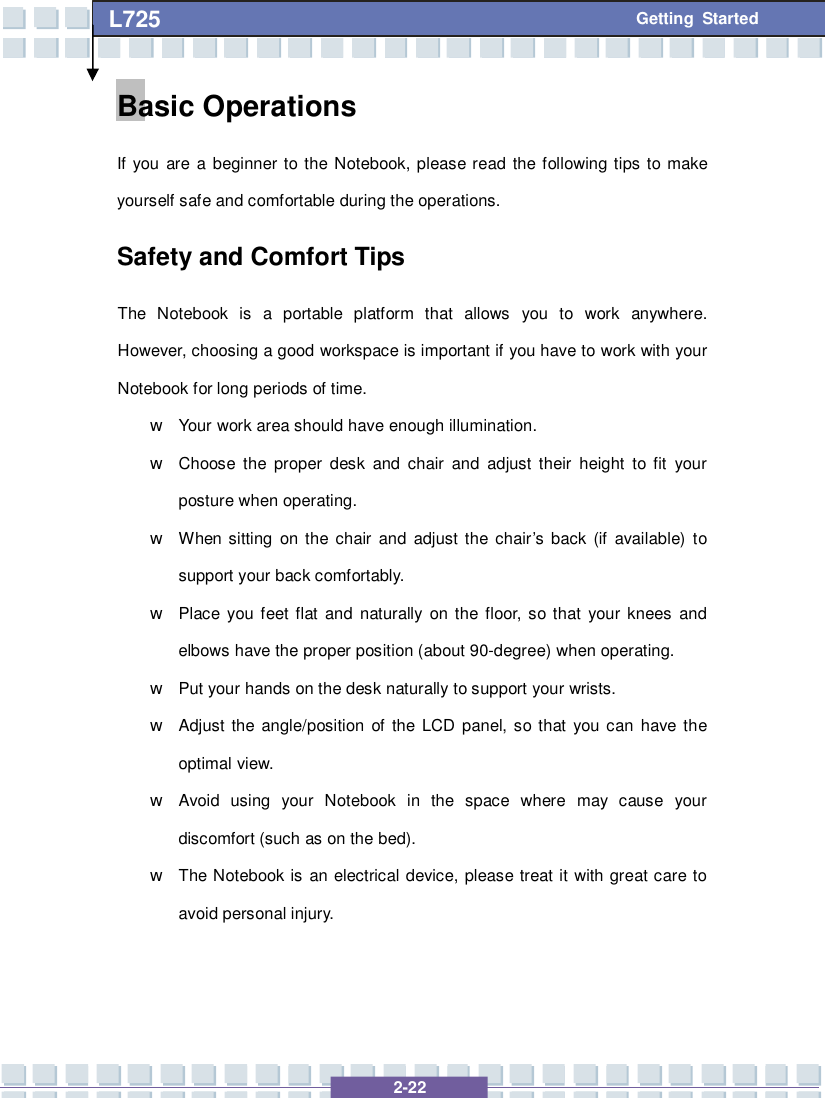   2-22 L725      Getting Started Basic Operations If you are a beginner to the Notebook, please read the following tips to make yourself safe and comfortable during the operations. Safety and Comfort Tips The Notebook is a portable platform that allows you to work anywhere.  However, choosing a good workspace is important if you have to work with your Notebook for long periods of time. w Your work area should have enough illumination. w Choose the proper desk and chair and adjust their height to fit your posture when operating. w When sitting on the chair and adjust the chair’s back (if available) to support your back comfortably. w Place you feet flat and naturally on the floor, so that your knees and elbows have the proper position (about 90-degree) when operating. w Put your hands on the desk naturally to support your wrists. w Adjust the angle/position of the LCD panel, so that you can have the optimal view. w Avoid using your Notebook in the space where may cause your discomfort (such as on the bed). w The Notebook is an electrical device, please treat it with great care to avoid personal injury. 