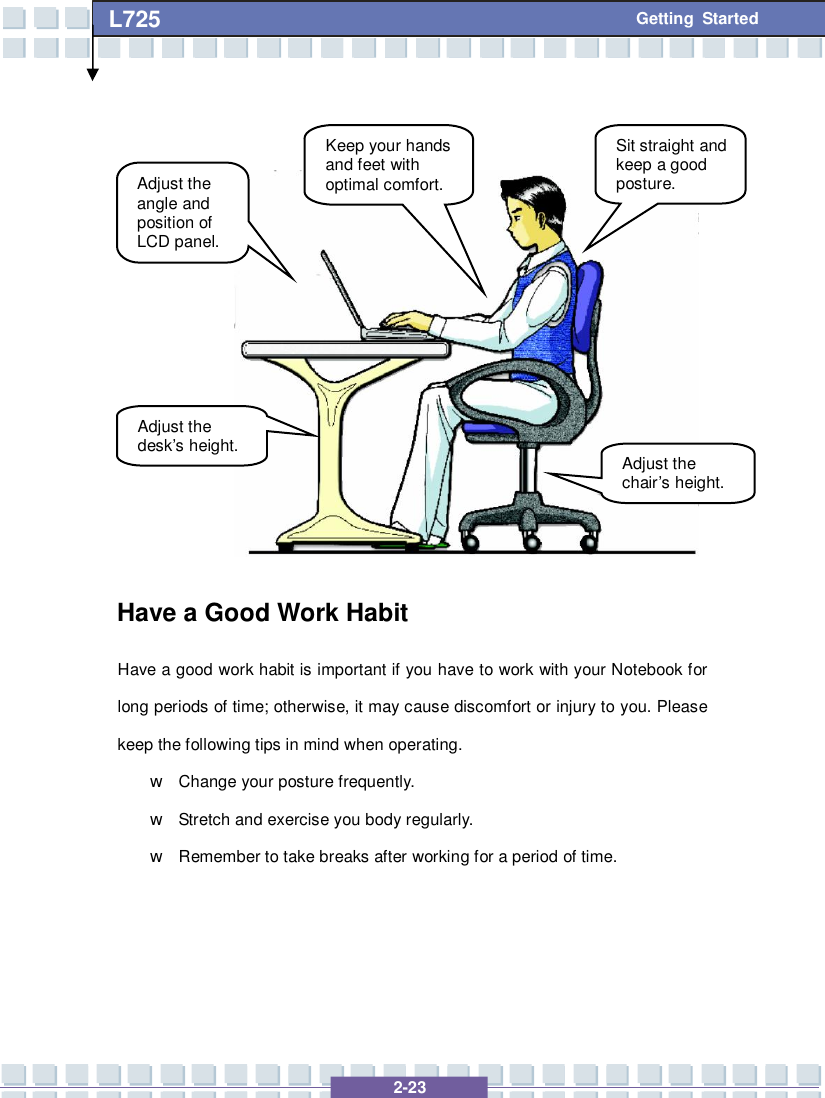   2-23 L725      Getting Started              Have a Good Work Habit Have a good work habit is important if you have to work with your Notebook for long periods of time; otherwise, it may cause discomfort or injury to you. Please keep the following tips in mind when operating. w Change your posture frequently. w Stretch and exercise you body regularly. w Remember to take breaks after working for a period of time.    Adjust the angle and position of LCD panel. Adjust the desk’s height. Keep your hands and feet with optimal comfort. Sit straight and keep a good posture. Adjust the chair’s height. 