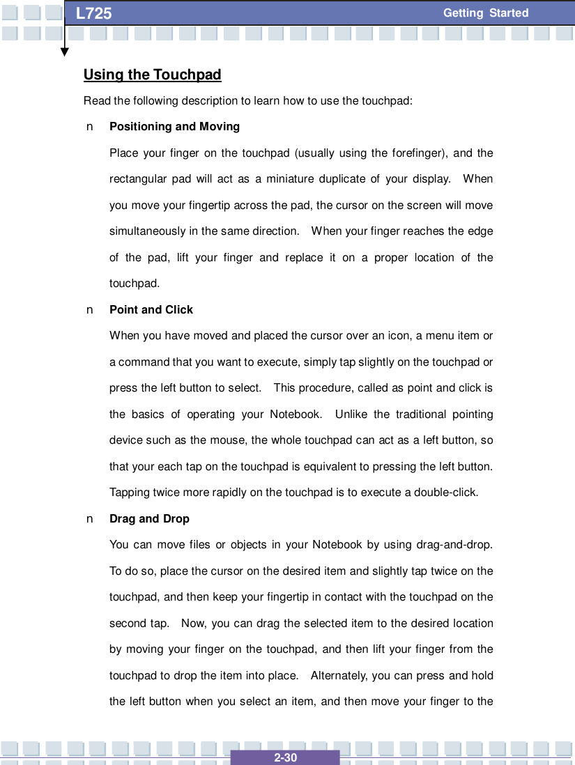   2-30 L725      Getting Started Using the Touchpad Read the following description to learn how to use the touchpad: n Positioning and Moving Place your finger on the touchpad (usually using the forefinger), and the rectangular pad will act as a miniature duplicate of your display.  When you move your fingertip across the pad, the cursor on the screen will move simultaneously in the same direction.  When your finger reaches the edge of the pad, lift your finger and replace it on a proper location of the touchpad. n Point and Click When you have moved and placed the cursor over an icon, a menu item or a command that you want to execute, simply tap slightly on the touchpad or press the left button to select.  This procedure, called as point and click is the basics of operating your Notebook.  Unlike the traditional pointing device such as the mouse, the whole touchpad can act as a left button, so that your each tap on the touchpad is equivalent to pressing the left button.  Tapping twice more rapidly on the touchpad is to execute a double-click.  n Drag and Drop You can move files or objects in your Notebook by using drag-and-drop.  To do so, place the cursor on the desired item and slightly tap twice on the touchpad, and then keep your fingertip in contact with the touchpad on the second tap.  Now, you can drag the selected item to the desired location by moving your finger on the touchpad, and then lift your finger from the touchpad to drop the item into place.  Alternately, you can press and hold the left button when you select an item, and then move your finger to the 