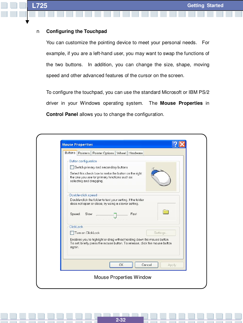   2-32 L725      Getting Started n Configuring the Touchpad You can customize the pointing device to meet your personal needs.  For example, if you are a left-hand user, you may want to swap the functions of the two buttons.  In addition, you can change the size, shape, moving speed and other advanced features of the cursor on the screen. To configure the touchpad, you can use the standard Microsoft or IBM PS/2 driver in your Windows operating system.  The  Mouse Properties  in Control Panel allows you to change the configuration.                 Mouse Properties Window 