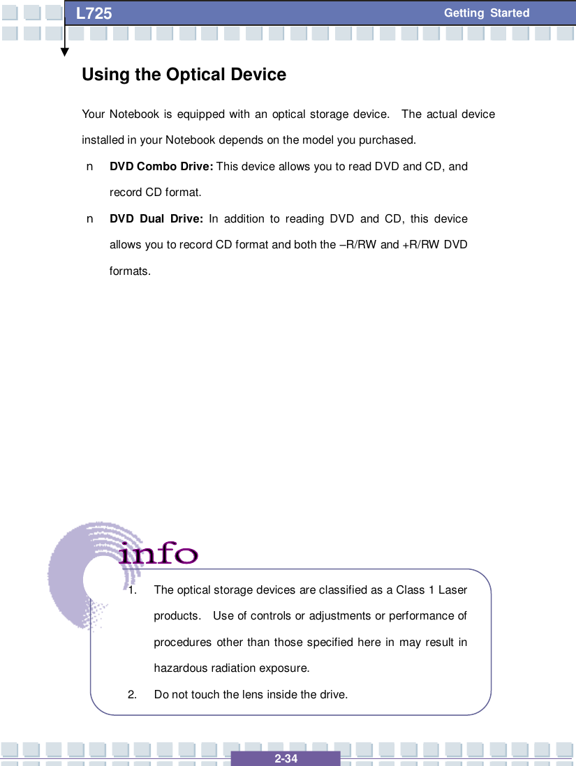   2-34 L725      Getting Started Using the Optical Device Your Notebook is equipped with an optical storage device.  The actual device installed in your Notebook depends on the model you purchased. n DVD Combo Drive: This device allows you to read DVD and CD, and record CD format. n DVD Dual Drive: In addition to reading DVD and CD, this device allows you to record CD format and both the –R/RW and +R/RW DVD formats.                 1. The optical storage devices are classified as a Class 1 Laser products.  Use of controls or adjustments or performance of procedures other than those specified here in may result in hazardous radiation exposure. 2. Do not touch the lens inside the drive. 