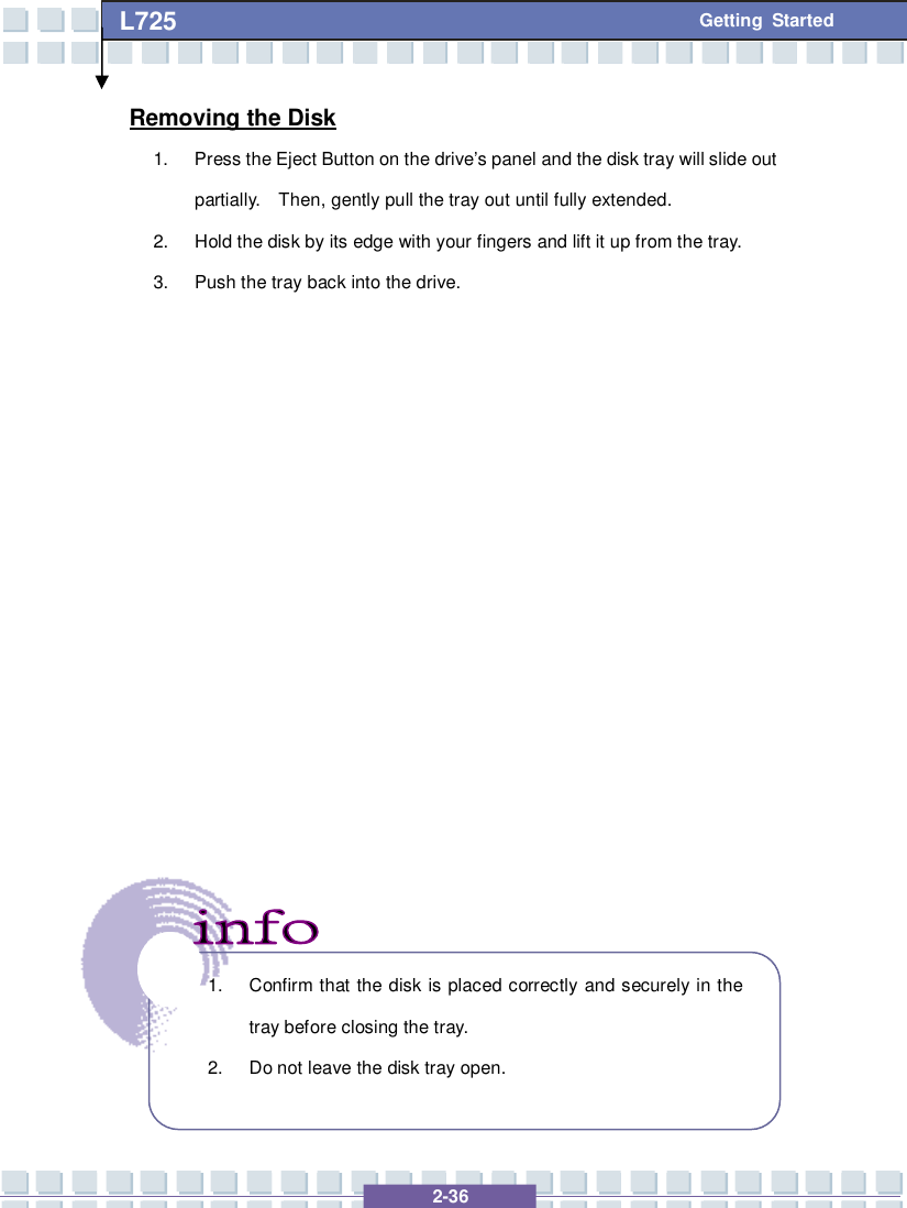   2-36 L725      Getting Started Removing the Disk 1. Press the Eject Button on the drive’s panel and the disk tray will slide out partially.  Then, gently pull the tray out until fully extended. 2. Hold the disk by its edge with your fingers and lift it up from the tray. 3. Push the tray back into the drive.                  1. Confirm that the disk is placed correctly and securely in the tray before closing the tray. 2. Do not leave the disk tray open.  