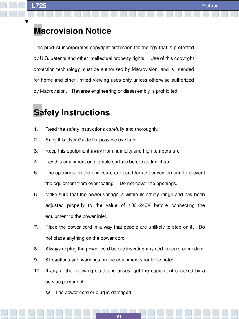   VI L725     Preface Macrovision Notice This product incorporates copyright protection technology that is protected by U.S. patents and other intellectual property rights.  Use of this copyright protection technology must be authorized by Macrovision, and is intended for home and other limited viewing uses only unless otherwise authorized by Macrovision.  Reverse engineering or disassembly is prohibited. Safety Instructions 1. Read the safety instructions carefully and thoroughly. 2. Save this User Guide for possible use later. 3. Keep this equipment away from humidity and high temperature. 4. Lay this equipment on a stable surface before setting it up. 5. The openings on the enclosure are used for air convection and to prevent the equipment from overheating.  Do not cover the openings. 6. Make sure that the power voltage is within its safety range and has been adjusted properly to the value of 100~240V before connecting the equipment to the power inlet. 7. Place the power cord in a way that people are unlikely to step on it.  Do not place anything on the power cord. 8. Always unplug the power cord before inserting any add-on card or module. 9. All cautions and warnings on the equipment should be noted. 10. If any of the following situations arises, get the equipment checked by a service personnel: w The power cord or plug is damaged. 