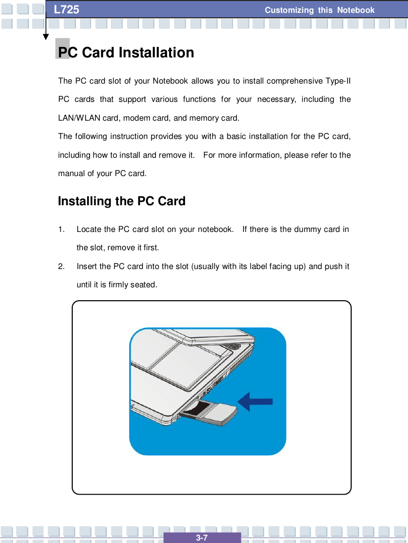   3-7 Customizing this Notebook L725        PC Card Installation The PC card slot of your Notebook allows you to install comprehensive Type-II PC cards that support various functions for your necessary, including the LAN/WLAN card, modem card, and memory card. The following instruction provides you with a basic installation for the PC card, including how to install and remove it.  For more information, please refer to the manual of your PC card. Installing the PC Card 1. Locate the PC card slot on your notebook.  If there is the dummy card in the slot, remove it first. 2. Insert the PC card into the slot (usually with its label facing up) and push it until it is firmly seated.            