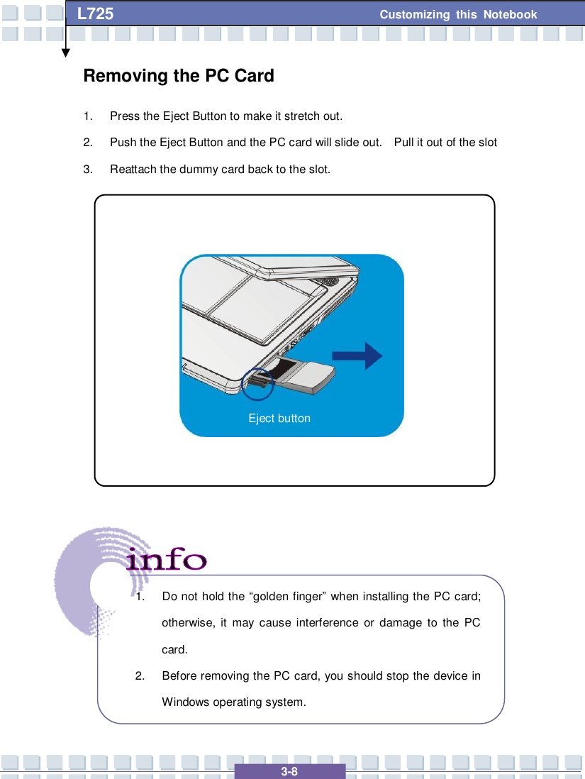  3-8 Customizing this Notebook L725        Removing the PC Card  1. Press the Eject Button to make it stretch out. 2. Push the Eject Button and the PC card will slide out.  Pull it out of the slot 3. Reattach the dummy card back to the slot.                    1. Do not hold the  “golden finger” when installing the PC card; otherwise, it may cause interference or damage to the PC card. 2. Before removing the PC card, you should stop the device in Windows operating system. Eject button 