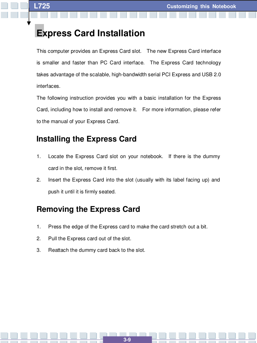   3-9 Customizing this Notebook L725        Express Card Installation This computer provides an Express Card slot.  The new Express Card interface is smaller and faster than PC Card interface.  The Express Card technology takes advantage of the scalable, high-bandwidth serial PCI Express and USB 2.0 interfaces.  The following instruction provides you with a basic installation for the Express Card, including how to install and remove it.  For more information, please refer to the manual of your Express Card. Installing the Express Card 1. Locate the Express Card slot on your notebook.  If there is the dummy card in the slot, remove it first. 2. Insert the Express Card into the slot (usually with its label facing up) and push it until it is firmly seated. Removing the Express Card  1. Press the edge of the Express card to make the card stretch out a bit. 2. Pull the Express card out of the slot. 3. Reattach the dummy card back to the slot.      