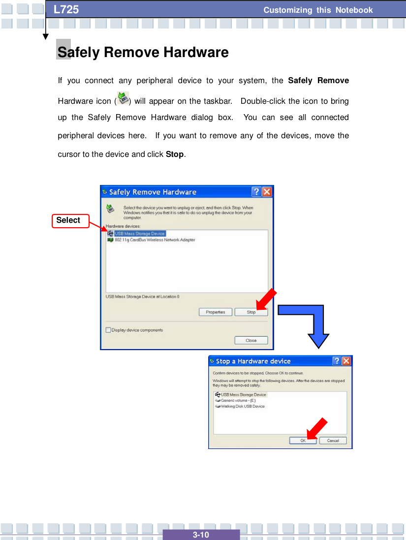   3-10 Customizing this Notebook L725        Safely Remove Hardware If you connect any peripheral device to your system, the  Safely Remove Hardware icon ( ) will appear on the taskbar.  Double-click the icon to bring up the Safely Remove Hardware dialog box.  You can see all connected peripheral devices here.  If you want to remove any of the devices, move the cursor to the device and click Stop.      Select 