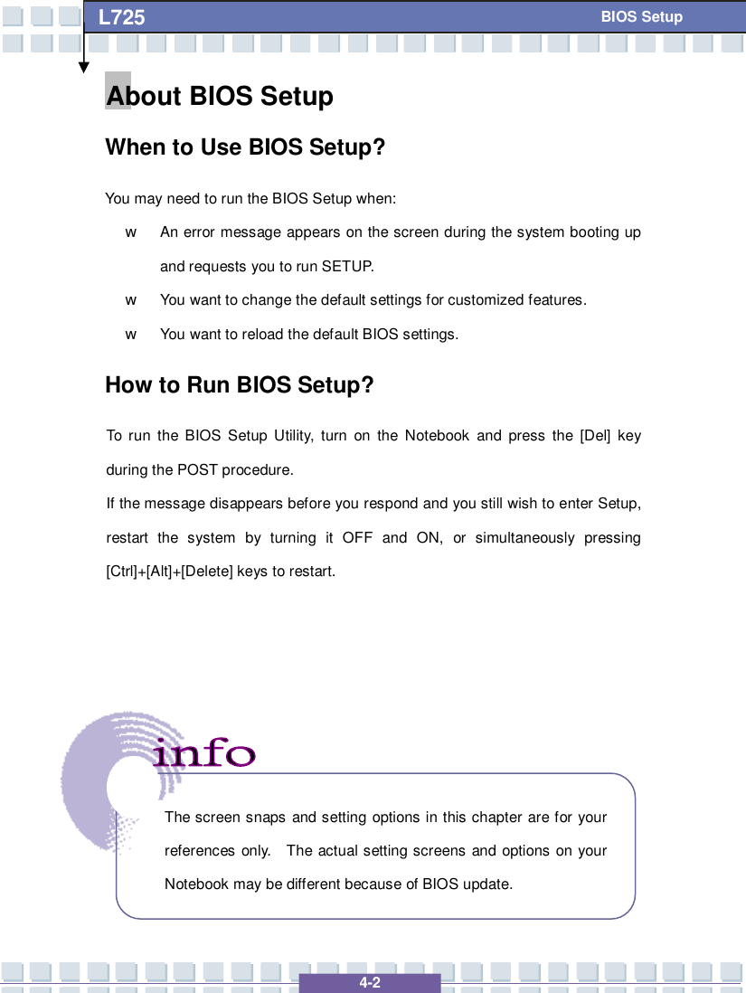   4-2 L725      BIOS Setup About BIOS Setup  When to Use BIOS Setup? You may need to run the BIOS Setup when: w An error message appears on the screen during the system booting up and requests you to run SETUP. w You want to change the default settings for customized features. w You want to reload the default BIOS settings. How to Run BIOS Setup? To run the BIOS Setup Utility, turn on the Notebook and press the [Del] key during the POST procedure. If the message disappears before you respond and you still wish to enter Setup, restart the system by turning it OFF and ON, or simultaneously pressing [Ctrl]+[Alt]+[Delete] keys to restart.           The screen snaps and setting options in this chapter are for your references only.  The actual setting screens and options on your Notebook may be different because of BIOS update. 