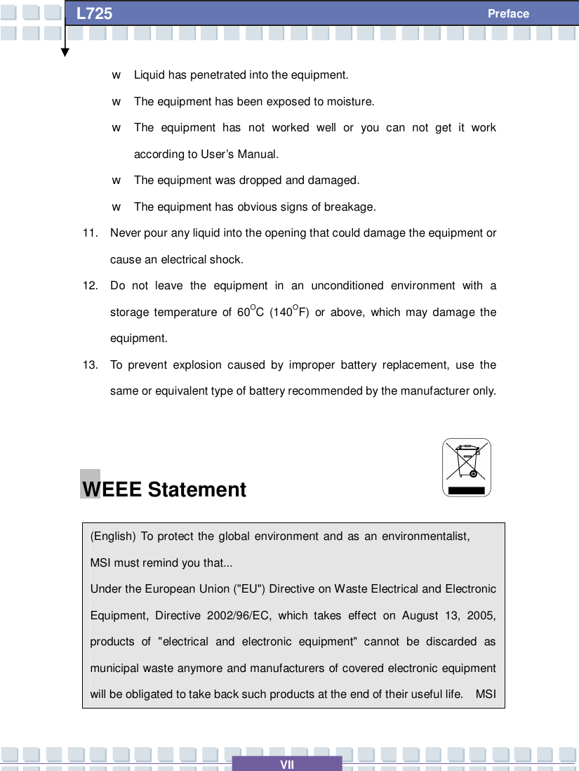   VII L725     Preface w Liquid has penetrated into the equipment. w The equipment has been exposed to moisture. w The equipment has not worked well or you can not get it work according to User’s Manual. w The equipment was dropped and damaged. w The equipment has obvious signs of breakage. 11. Never pour any liquid into the opening that could damage the equipment or cause an electrical shock. 12. Do not leave the equipment in an unconditioned environment with a storage temperature of 60OC (140OF) or above, which may damage the equipment. 13. To prevent explosion caused by improper battery replacement, use the same or equivalent type of battery recommended by the manufacturer only. WEEE Statement                     (English) To protect the global environment and as an environmentalist, MSI must remind you that... Under the European Union (&quot;EU&quot;) Directive on Waste Electrical and Electronic Equipment, Directive 2002/96/EC, which takes effect on August 13, 2005, products of &quot;electrical and electronic equipment&quot; cannot be discarded as municipal waste anymore and manufacturers of covered electronic equipment will be obligated to take back such products at the end of their useful life.  MSI 