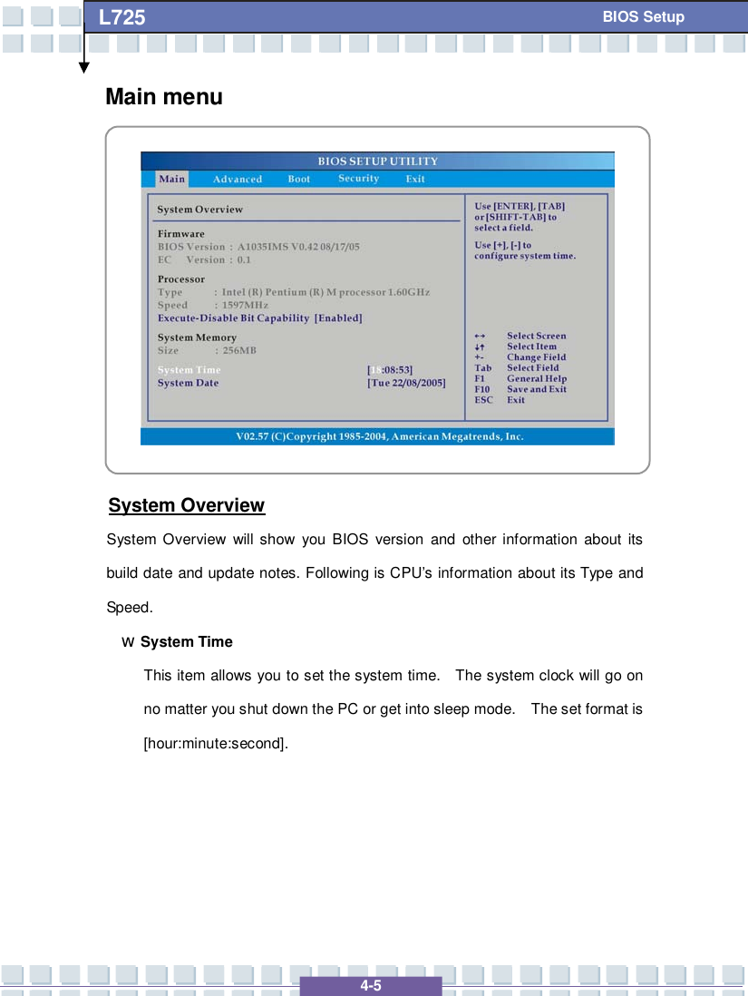   4-5 L725      BIOS Setup Main menu           System Overview System Overview will show you BIOS version and other information about its build date and update notes. Following is CPU’s information about its Type and Speed. w System Time This item allows you to set the system time.  The system clock will go on no matter you shut down the PC or get into sleep mode.  The set format is [hour:minute:second].      