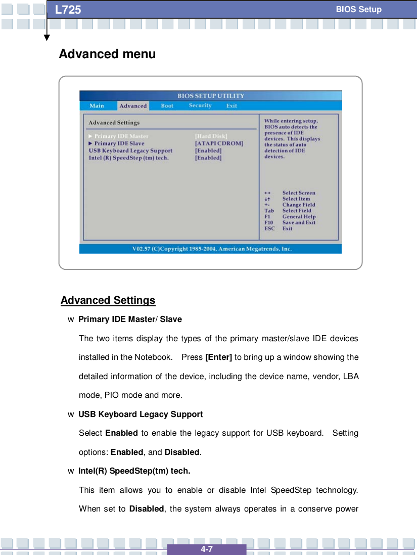   4-7 L725      BIOS Setup Advanced menu            Advanced Settings w Primary IDE Master/ Slave  The two items display the types of the primary master/slave IDE devices installed in the Notebook.  Press [Enter] to bring up a window showing the detailed information of the device, including the device name, vendor, LBA mode, PIO mode and more. w USB Keyboard Legacy Support Select Enabled to enable the legacy support for USB keyboard.  Setting options: Enabled, and Disabled. w Intel(R) SpeedStep(tm) tech. This item allows you to enable or disable Intel SpeedStep technology.  When set to  Disabled, the system always operates in a conserve power 