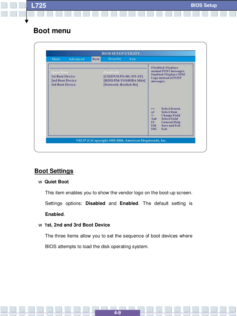   4-9 L725      BIOS Setup Boot menu            Boot Settings w Quiet Boot This item enables you to show the vendor logo on the boot-up screen.  Settings options:  Disabled and  Enabled. The default setting is Enabled. w 1st, 2nd and 3rd Boot Device The three items allow you to set the sequence of boot devices where BIOS attempts to load the disk operating system.    