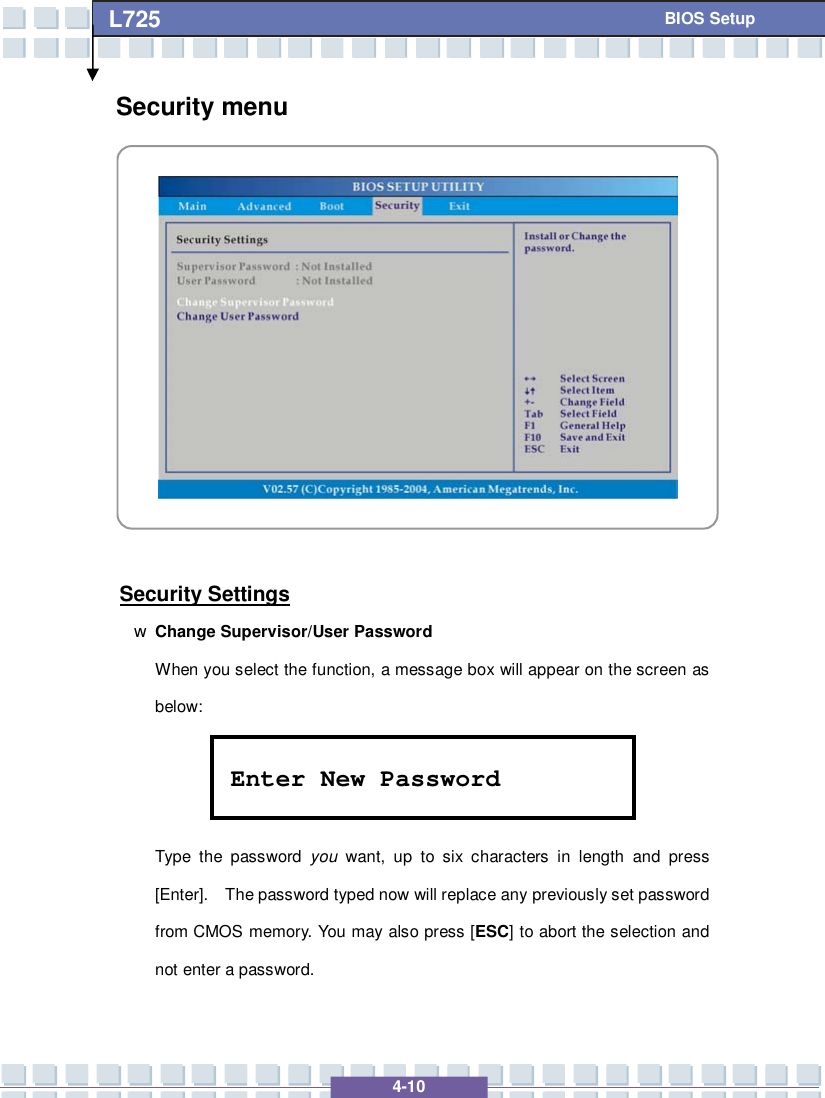   4-10 L725      BIOS Setup Security menu            Security Settings w Change Supervisor/User Password When you select the function, a message box will appear on the screen as below:    Type the password  you want, up to six characters in length and press [Enter].  The password typed now will replace any previously set password from CMOS memory. You may also press [ESC] to abort the selection and not enter a password. Enter New Password 