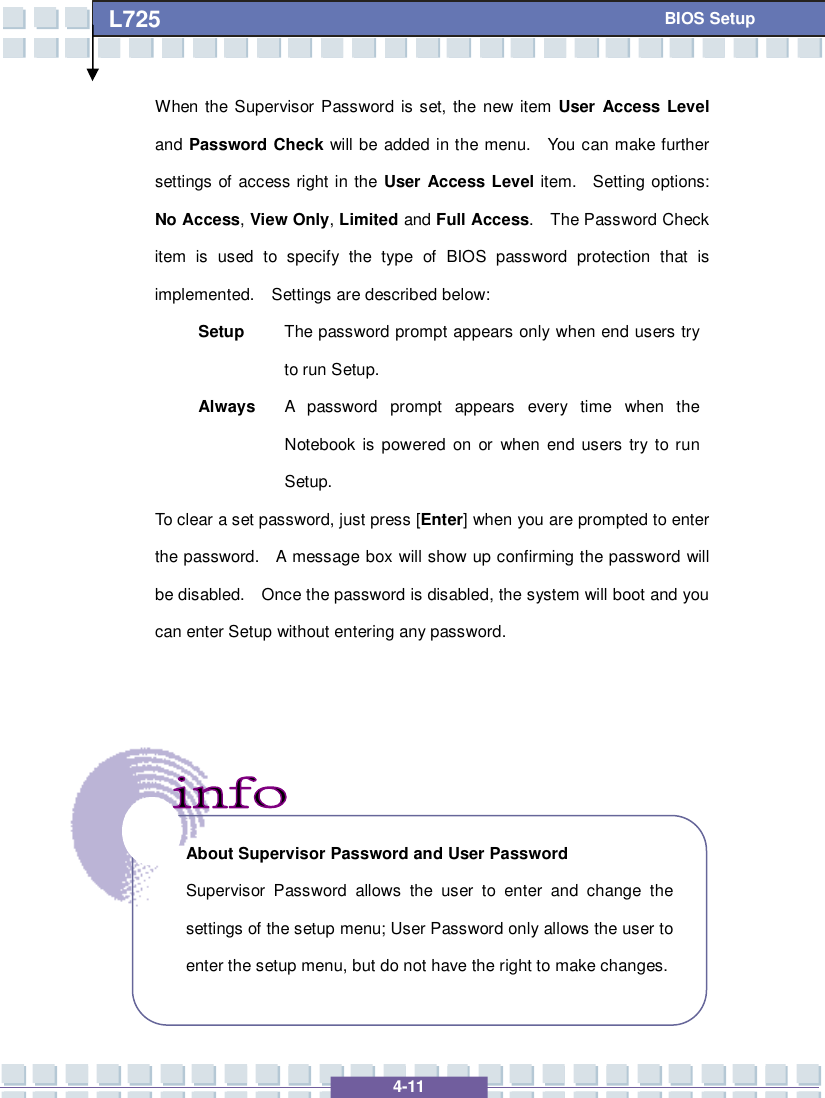   4-11 L725      BIOS Setup When the Supervisor Password is set, the new item User Access Level and Password Check will be added in the menu.  You can make further settings of access right in the User Access Level item.  Setting options: No Access, View Only, Limited and Full Access.  The Password Check item is used to specify the type of BIOS password protection that is implemented.  Settings are described below: Setup  The password prompt appears only when end users try to run Setup. Always A password prompt appears every time when the Notebook is powered on or when end users try to run Setup. To clear a set password, just press [Enter] when you are prompted to enter the password.  A message box will show up confirming the password will be disabled.  Once the password is disabled, the system will boot and you can enter Setup without entering any password.           About Supervisor Password and User Password Supervisor Password allows the user to enter and change the settings of the setup menu; User Password only allows the user to enter the setup menu, but do not have the right to make changes.  