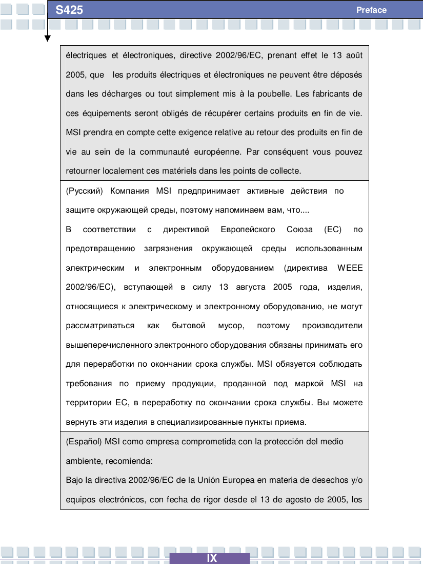   IX S425 Preface électriques et  électroniques, directive 2002/96/EC, prenant effet le 13 août 2005, que  les produits électriques et électroniques ne peuvent être déposés dans les décharges ou tout simplement mis  à la poubelle. Les fabricants de ces équipements seront obligés de récupérer certains produits en fin de vie. MSI prendra en compte cette exigence relative au retour des produits en fin de vie au sein de la communauté européenne. Par conséquent vous pouvez retourner localement ces matériels dans les points de collecte. (Русский)  Компания MSI  предпринимает активные действия по защите окружающей среды, поэтому напоминаем вам, что....  В соответствии с директивой Европейского Союза (ЕС)  по предотвращению загрязнения окружающей среды использованным электрическим и электронным оборудованием (директива WEEE 2002/96/EC),  вступающей в силу 13  августа 2005  года,  изделия, относящиеся к электрическому и электронному оборудованию,  не могут рассматриваться как бытовой мусор,  поэтому производители вышеперечисленного электронного оборудования обязаны принимать его для переработки по окончании срока службы. MSI  обязуется соблюдать требования по приему продукции,  проданной под маркой MSI  на территории EC,  в переработку по окончании срока службы.  Вы можете вернуть эти изделия в специализированные пункты приема. (Español) MSI como empresa comprometida con la protección del medio ambiente, recomienda: Bajo la directiva 2002/96/EC de la Unión Europea en materia de desechos y/o equipos electrónicos, con fecha de rigor desde el 13 de agosto de 2005, los 