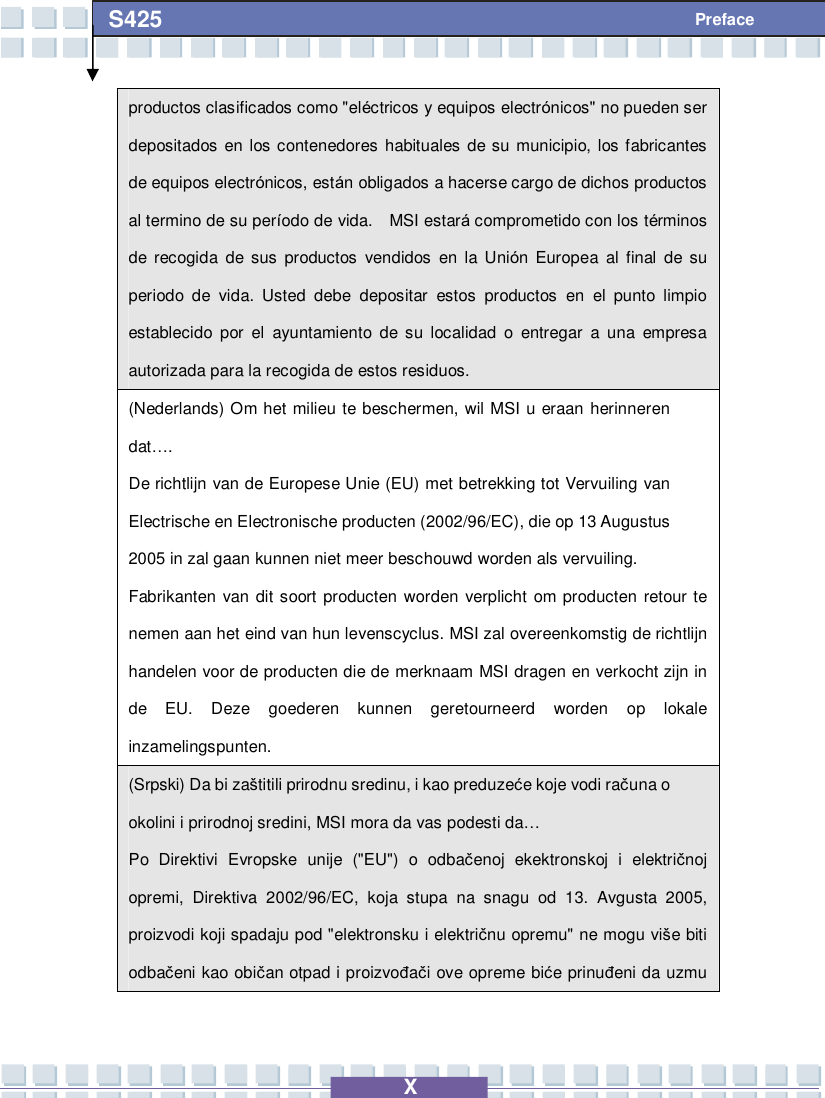   X S425 Preface productos clasificados como &quot;eléctricos y equipos electrónicos&quot; no pueden ser depositados en los contenedores habituales de su municipio, los fabricantes de equipos electrónicos, están obligados a hacerse cargo de dichos productos al termino de su período de vida.  MSI estará comprometido con los términos de recogida de sus productos vendidos en la Unión Europea al final de su periodo de vida. Usted debe depositar estos productos en el punto limpio establecido por el ayuntamiento de su localidad o entregar a una empresa autorizada para la recogida de estos residuos. (Nederlands) Om het milieu te beschermen, wil MSI u eraan herinneren dat…. De richtlijn van de Europese Unie (EU) met betrekking tot Vervuiling van Electrische en Electronische producten (2002/96/EC), die op 13 Augustus 2005 in zal gaan kunnen niet meer beschouwd worden als vervuiling. Fabrikanten van dit soort producten worden verplicht om producten retour te nemen aan het eind van hun levenscyclus. MSI zal overeenkomstig de richtlijn handelen voor de producten die de merknaam MSI dragen en verkocht zijn in de EU. Deze goederen kunnen geretourneerd worden op lokale inzamelingspunten. (Srpski) Da bi zaštitili prirodnu sredinu, i kao preduzeće koje vodi računa o okolini i prirodnoj sredini, MSI mora da vas podesti da… Po Direktivi Evropske unije (&quot;EU&quot;) o odbačenoj ekektronskoj i električnoj opremi, Direktiva 2002/96/EC, koja stupa na snagu od 13. Avgusta 2005, proizvodi koji spadaju pod &quot;elektronsku i električnu opremu&quot; ne mogu više biti odbačeni kao običan otpad i proizvođači ove opreme biće prinuđeni da uzmu 